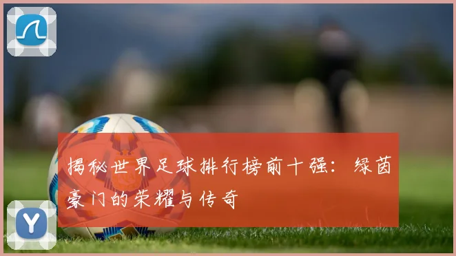 揭秘世界足球排行榜前十强：绿茵豪门的荣耀与传奇
