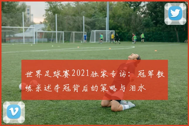 世界足球赛2021独家专访：冠军教练亲述夺冠背后的策略与泪水