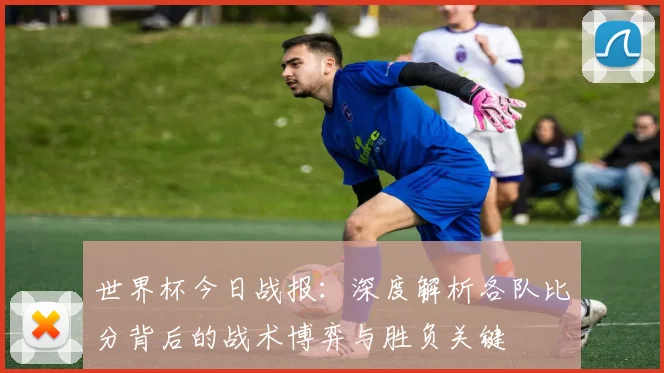 世界杯今日战报：深度解析各队比分背后的战术博弈与胜负关键