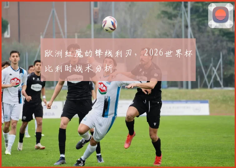 欧洲红魔的锋线利刃，2026世界杯比利时战术分析